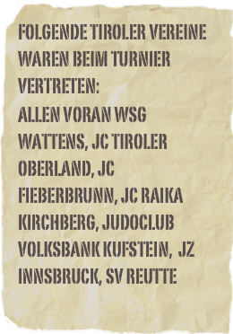Folgende Tiroler Vereine waren beim Turnier vertreten:Allen voran WSG Wattens, JC Tiroler Oberland, JC Fieberbrunn, JC Raika Kirchberg, Judoclub Volksbank Kufstein,  JZ Innsbruck, SV Reutte